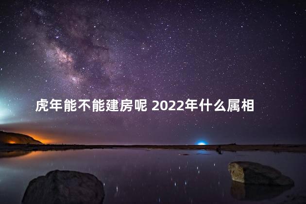 虎年能不能建房呢 2022年什么属相不能翻建房子